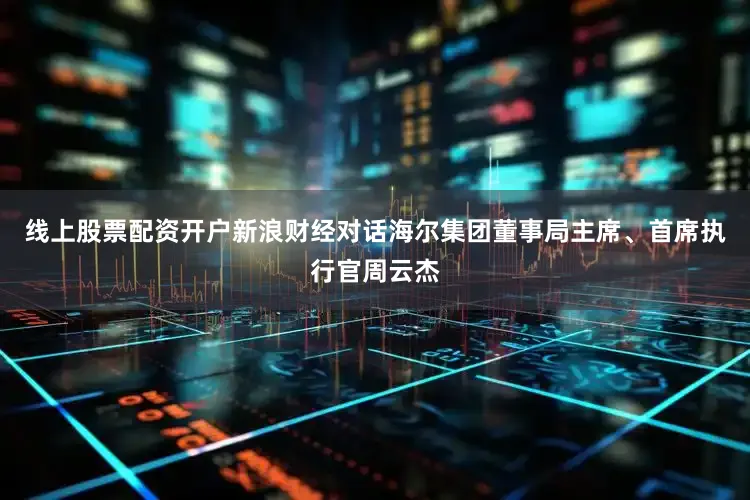 线上股票配资开户新浪财经对话海尔集团董事局主席、首席执行官周云杰