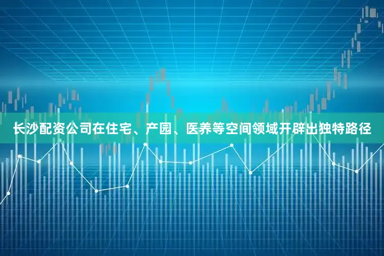长沙配资公司在住宅、产园、医养等空间领域开辟出独特路径
